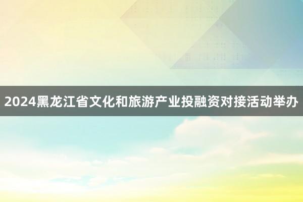 2024黑龙江省文化和旅游产业投融资对接活动举办