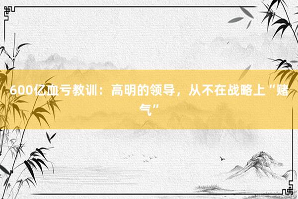 600亿血亏教训：高明的领导，从不在战略上“赌气”