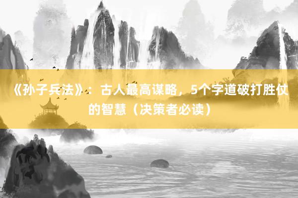 《孙子兵法》：古人最高谋略，5个字道破打胜仗的智慧（决策者必读）