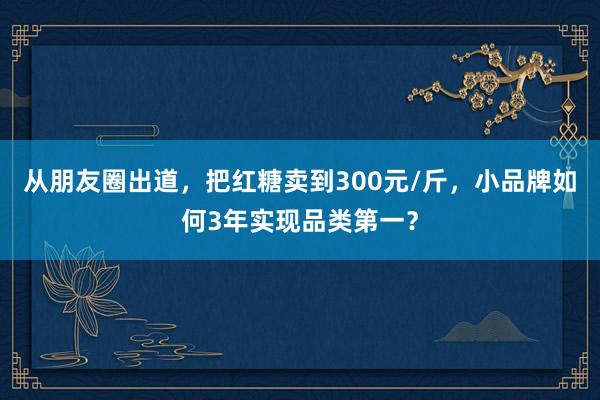 从朋友圈出道，把红糖卖到300元/斤，小品牌如何3年实现品类第一？