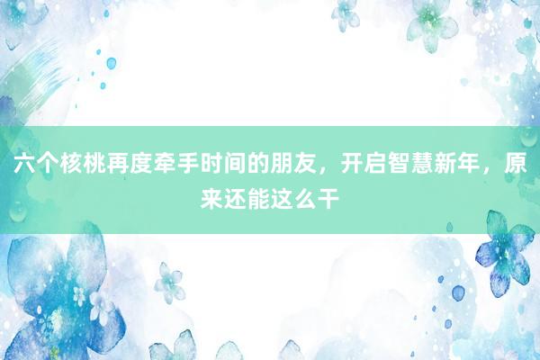 六个核桃再度牵手时间的朋友，开启智慧新年，原来还能这么干