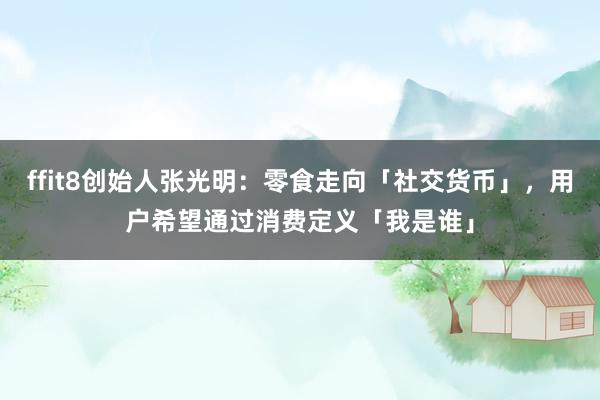 ffit8创始人张光明：零食走向「社交货币」，用户希望通过消费定义「我是谁」