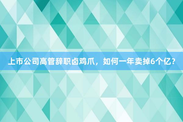 上市公司高管辞职卤鸡爪，如何一年卖掉6个亿？