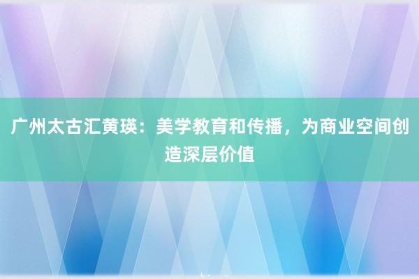 广州太古汇黄瑛：美学教育和传播，为商业空间创造深层价值