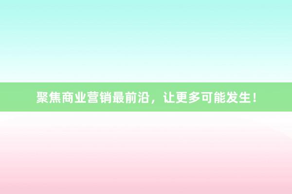 聚焦商业营销最前沿，让更多可能发生！