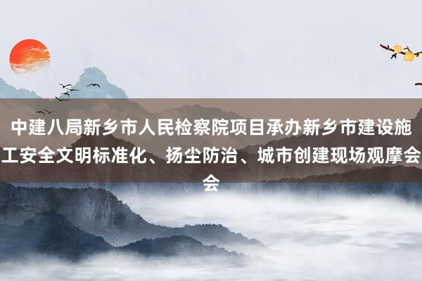 中建八局新乡市人民检察院项目承办新乡市建设施工安全文明标准化、扬尘防治、城市创建现场观摩会