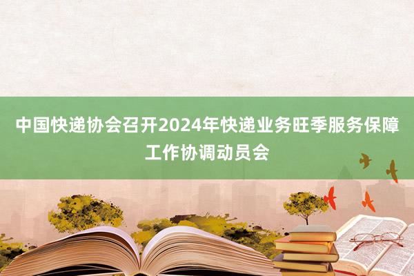 中国快递协会召开2024年快递业务旺季服务保障工作协调动员会