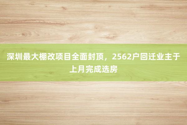 深圳最大棚改项目全面封顶，2562户回迁业主于上月完成选房