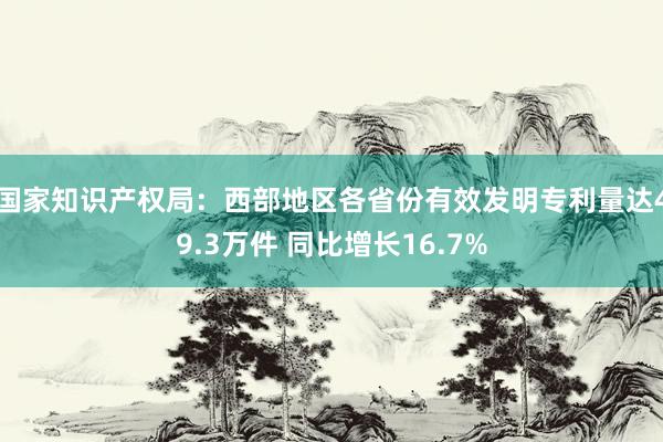 国家知识产权局：西部地区各省份有效发明专利量达49.3万件 同比增长16.7%