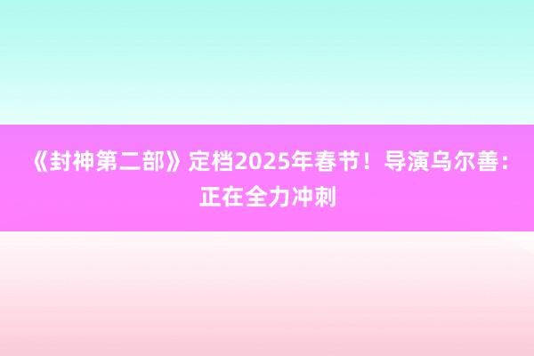 《封神第二部》定档2025年春节！导演乌尔善：正在全力冲刺