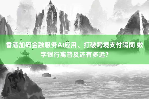 香港加码金融服务AI应用、打破跨境支付隔阂 数字银行离普及还有多远？