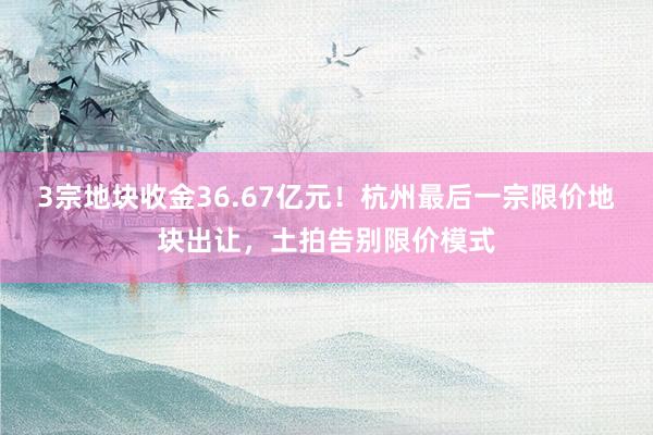 3宗地块收金36.67亿元！杭州最后一宗限价地块出让，土拍告别限价模式