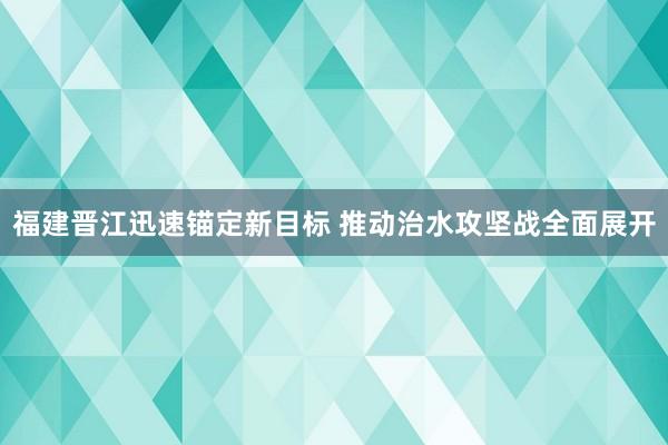 福建晋江迅速锚定新目标 推动治水攻坚战全面展开