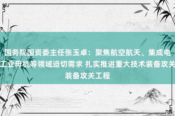 国务院国资委主任张玉卓：聚焦航空航天、集成电路、工业母机等领域迫切需求 扎实推进重大技术装备攻关工程