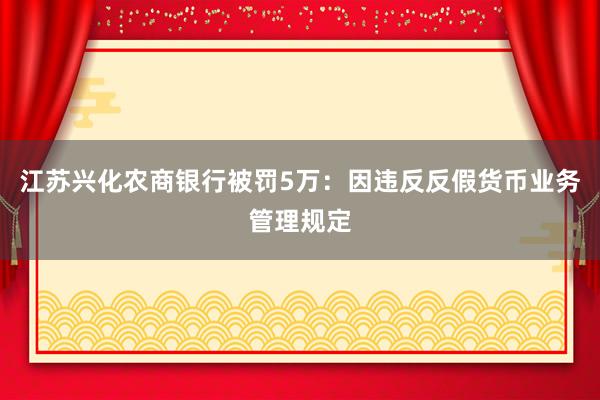 江苏兴化农商银行被罚5万：因违反反假货币业务管理规定