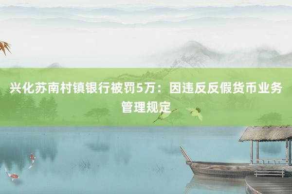 兴化苏南村镇银行被罚5万：因违反反假货币业务管理规定