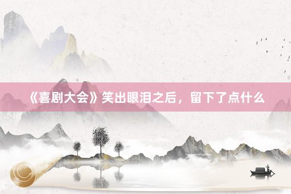 《喜剧大会》笑出眼泪之后，留下了点什么