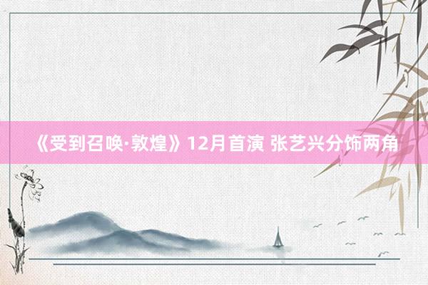 《受到召唤·敦煌》12月首演 张艺兴分饰两角