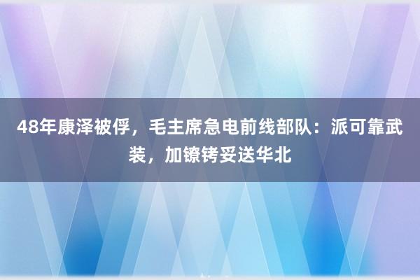 48年康泽被俘，毛主席急电前线部队：派可靠武装，加镣铐妥送华北