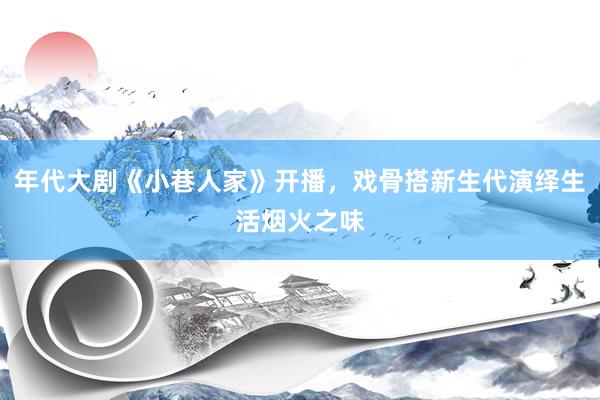 年代大剧《小巷人家》开播，戏骨搭新生代演绎生活烟火之味