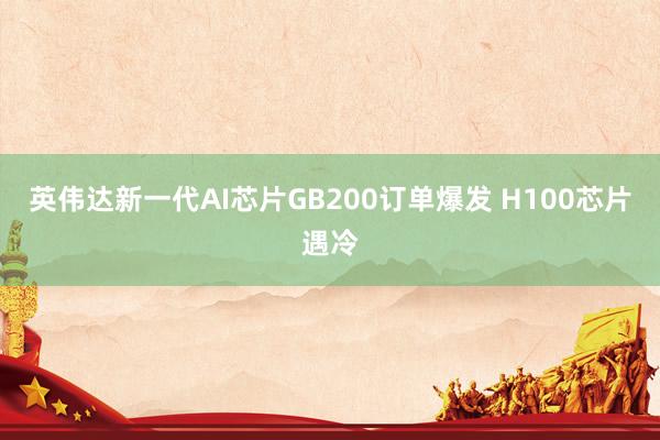 英伟达新一代AI芯片GB200订单爆发 H100芯片遇冷