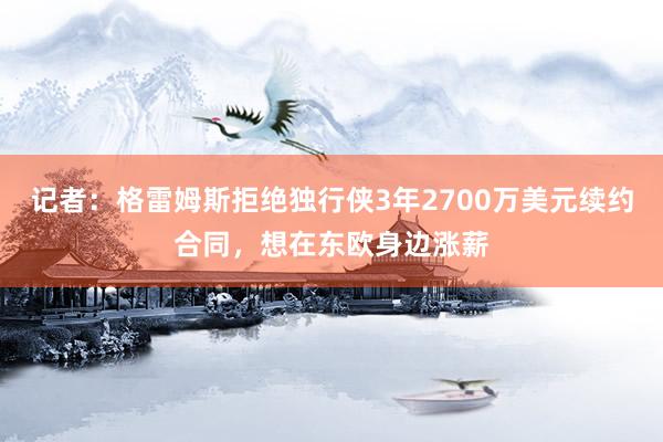 记者：格雷姆斯拒绝独行侠3年2700万美元续约合同，想在东欧身边涨薪