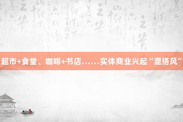 超市+食堂、咖啡+书店……实体商业兴起“混搭风”