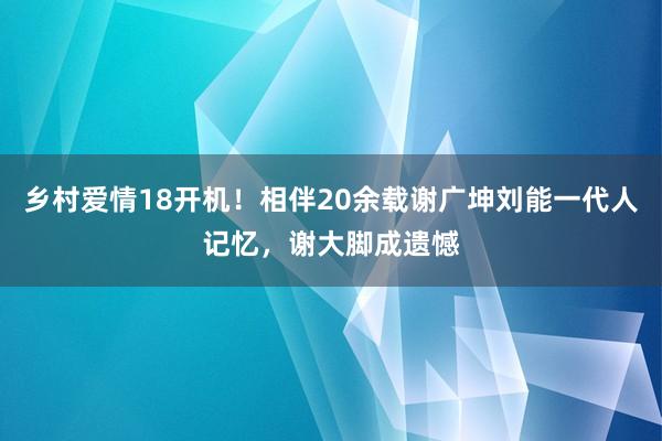 乡村爱情18开机！相伴20余载谢广坤刘能一代人记忆，谢大脚成遗憾