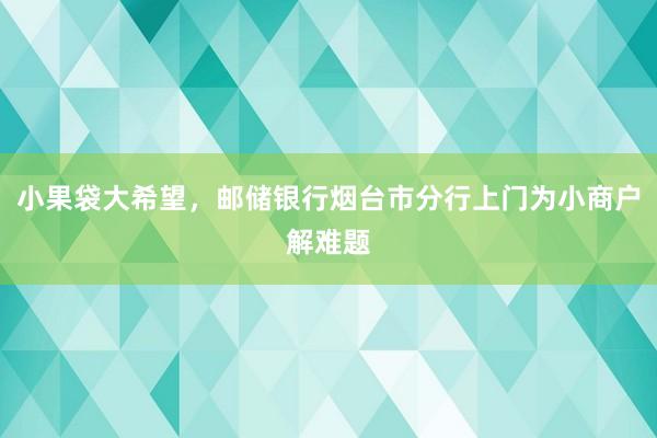 小果袋大希望，邮储银行烟台市分行上门为小商户解难题