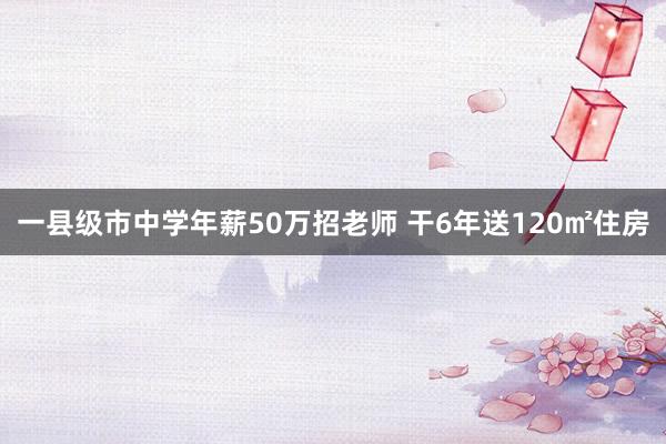 一县级市中学年薪50万招老师 干6年送120㎡住房