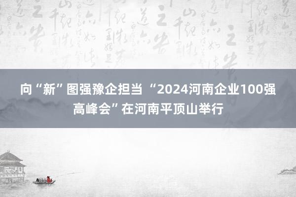 向“新”图强豫企担当 “2024河南企业100强高峰会”在河南平顶山举行