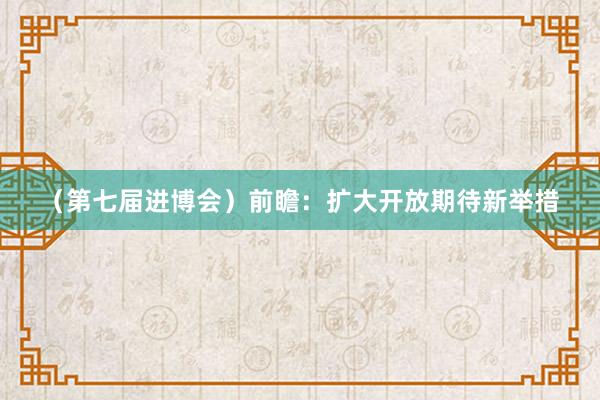 （第七届进博会）前瞻：扩大开放期待新举措