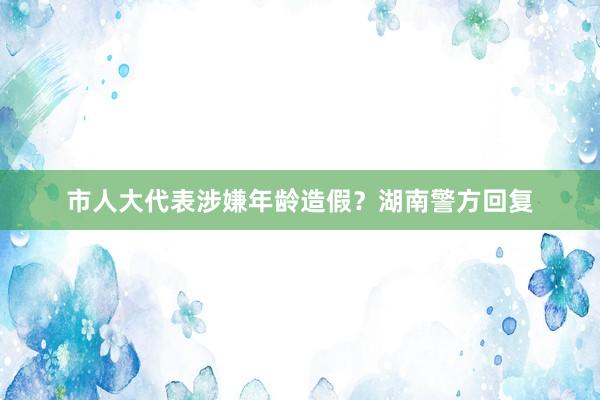 市人大代表涉嫌年龄造假？湖南警方回复