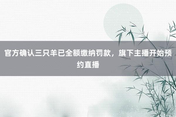 官方确认三只羊已全额缴纳罚款，旗下主播开始预约直播