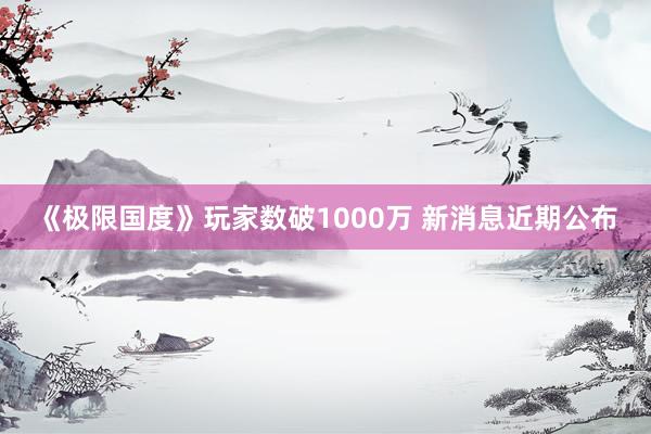 《极限国度》玩家数破1000万 新消息近期公布