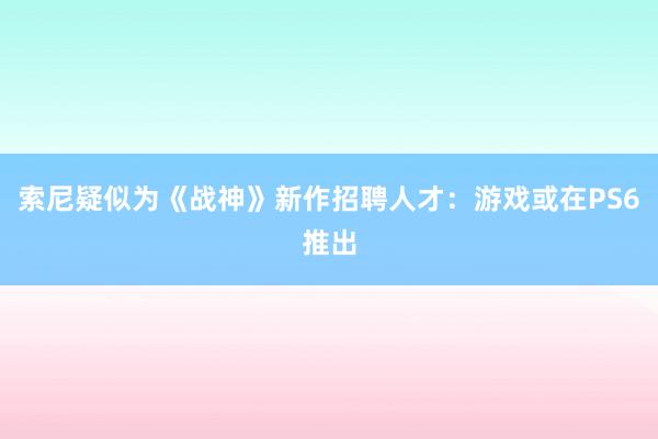 索尼疑似为《战神》新作招聘人才：游戏或在PS6推出