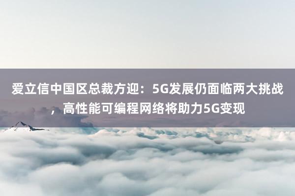 爱立信中国区总裁方迎：5G发展仍面临两大挑战，高性能可编程网络将助力5G变现