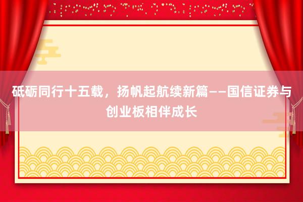 砥砺同行十五载，扬帆起航续新篇——国信证券与创业板相伴成长