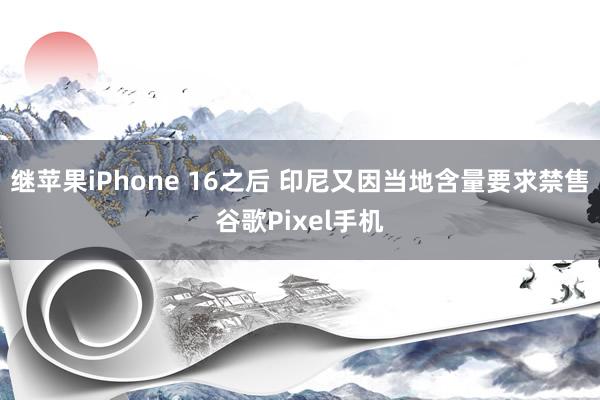 继苹果iPhone 16之后 印尼又因当地含量要求禁售谷歌Pixel手机