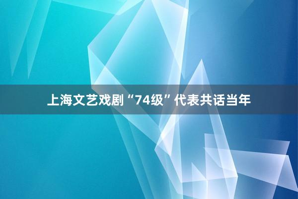 上海文艺戏剧“74级”代表共话当年