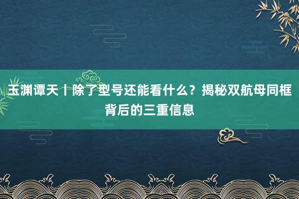 玉渊谭天丨除了型号还能看什么？揭秘双航母同框背后的三重信息