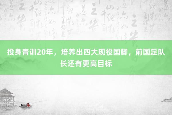 投身青训20年，培养出四大现役国脚，前国足队长还有更高目标