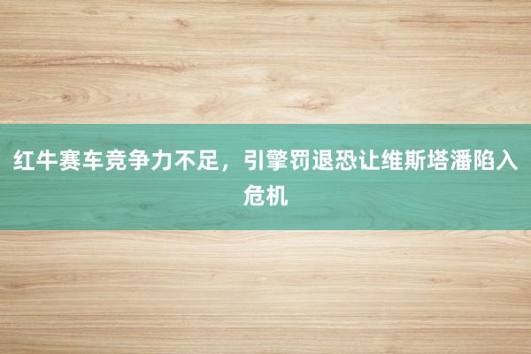 红牛赛车竞争力不足，引擎罚退恐让维斯塔潘陷入危机