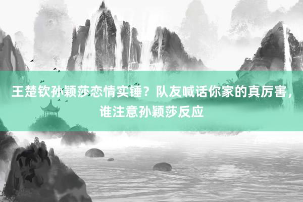 王楚钦孙颖莎恋情实锤？队友喊话你家的真厉害，谁注意孙颖莎反应