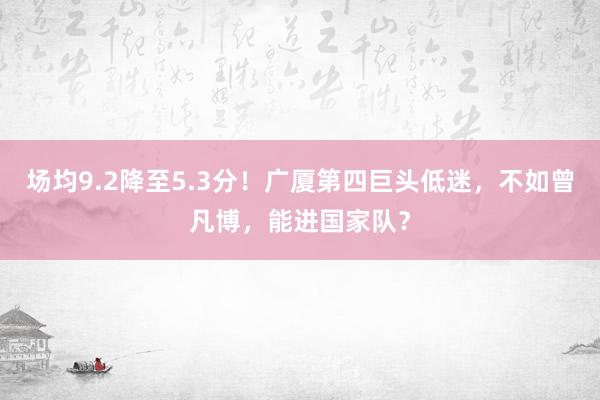 场均9.2降至5.3分！广厦第四巨头低迷，不如曾凡博，能进国家队？