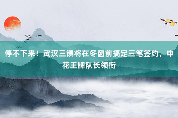 停不下来！武汉三镇将在冬窗前搞定三笔签约，申花王牌队长领衔