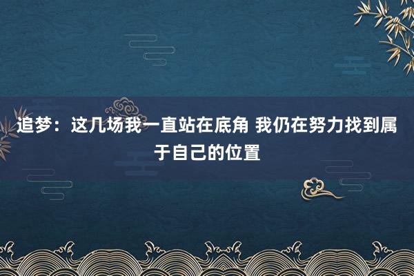 追梦：这几场我一直站在底角 我仍在努力找到属于自己的位置