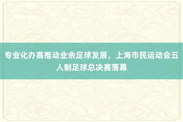 专业化办赛推动业余足球发展，上海市民运动会五人制足球总决赛落幕