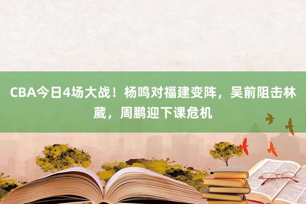 CBA今日4场大战！杨鸣对福建变阵，吴前阻击林葳，周鹏迎下课危机