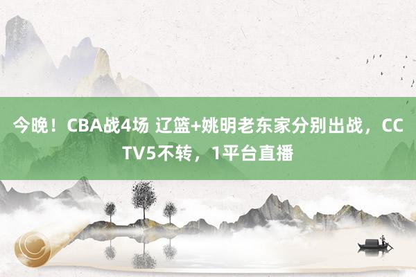 今晚！CBA战4场 辽篮+姚明老东家分别出战，CCTV5不转，1平台直播